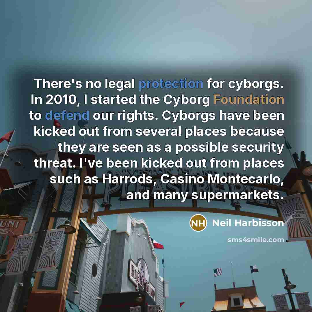 “There's no legal protection for cyborgs. In 2010, I started the Cyborg Foundation to defend our rights. Cyborgs have been kicked out from several places because they are seen as a possible security threat. I've been kicked out from places such as Harrods, Casino Montecarlo, and many supermarkets.” quote by Neil Harbisson