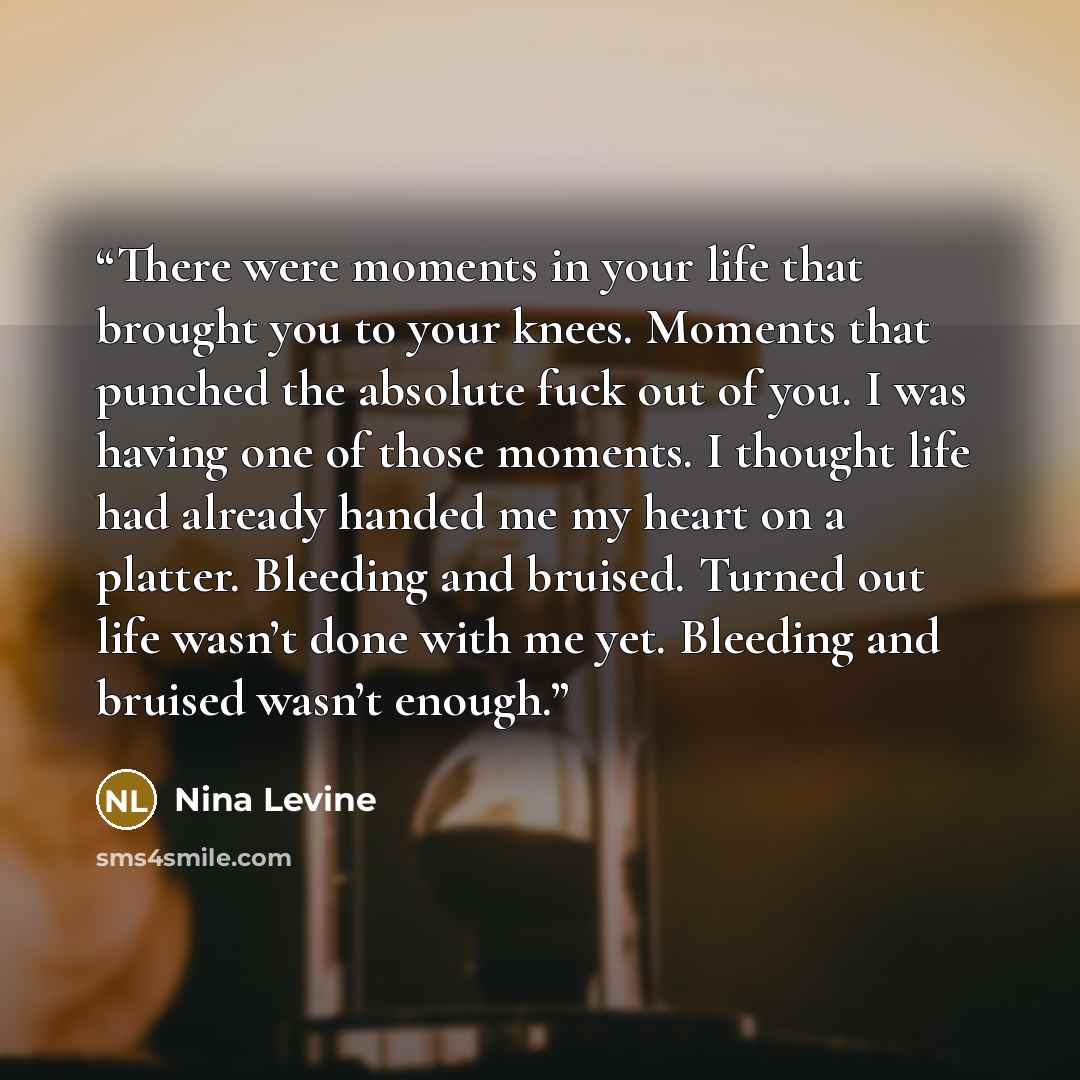 “There were moments in your life that brought you to your knees. Moments that punched the absolute fuck out of you. I was having one of those moments. I thought life had already handed me my heart on a platter. Bleeding and bruised. Turned out life wasn’t done with me yet. Bleeding and bruised…” quote by Nina Levine