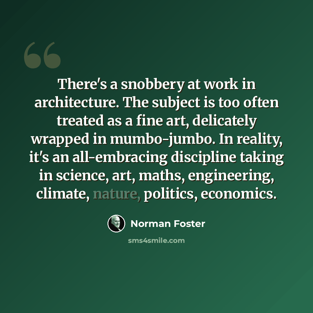 “There's a snobbery at work in architecture. The subject is too often treated as a fine art, delicately wrapped in mumbo-jumbo. In reality, it's an all-embracing discipline taking in science, art, maths, engineering, climate, nature, politics, economics.” quote by Norman Foster