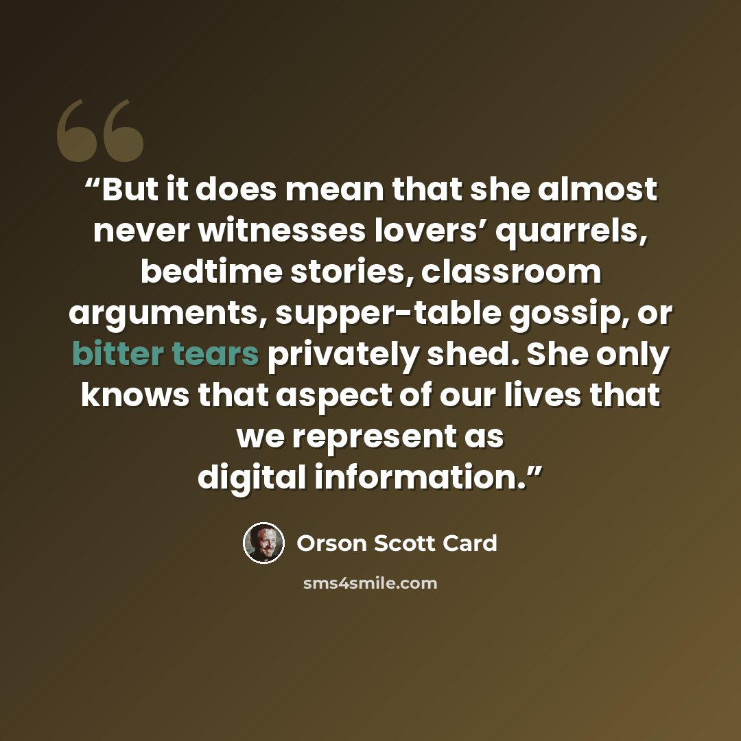 “But it does mean that she almost never witnesses lovers’ quarrels, bedtime stories, classroom arguments, supper-table gossip, or bitter tears privately shed. She only knows that aspect of our lives that we represent as digital information.” quote by Orson Scott Card