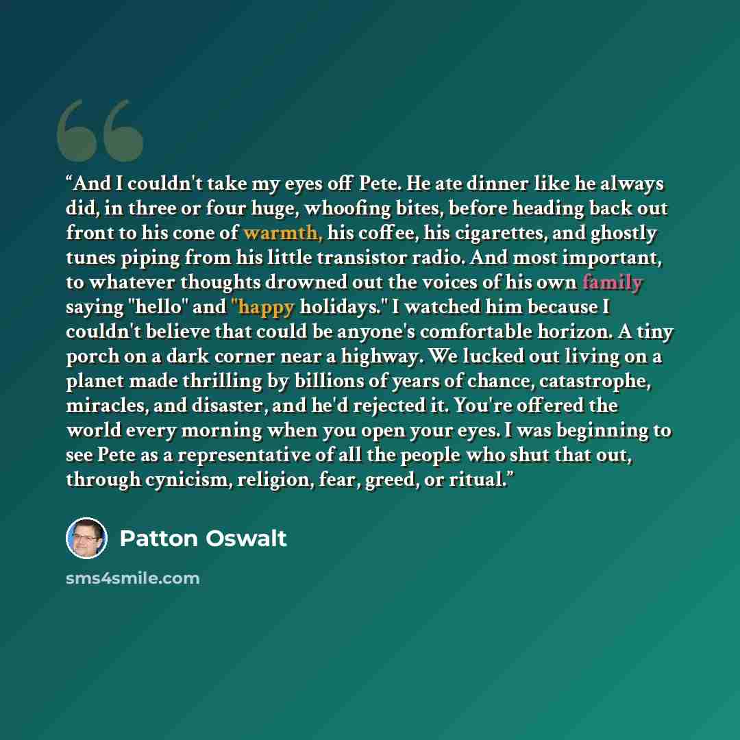 “And I couldn't take my eyes off Pete. He ate dinner like he always did, in three or four huge, whoofing bites, before heading back out front to his cone of warmth, his coffee, his cigarettes, and ghostly tunes piping from his little transistor radio. And most important, to whatever thoughts…” quote by Patton Oswalt