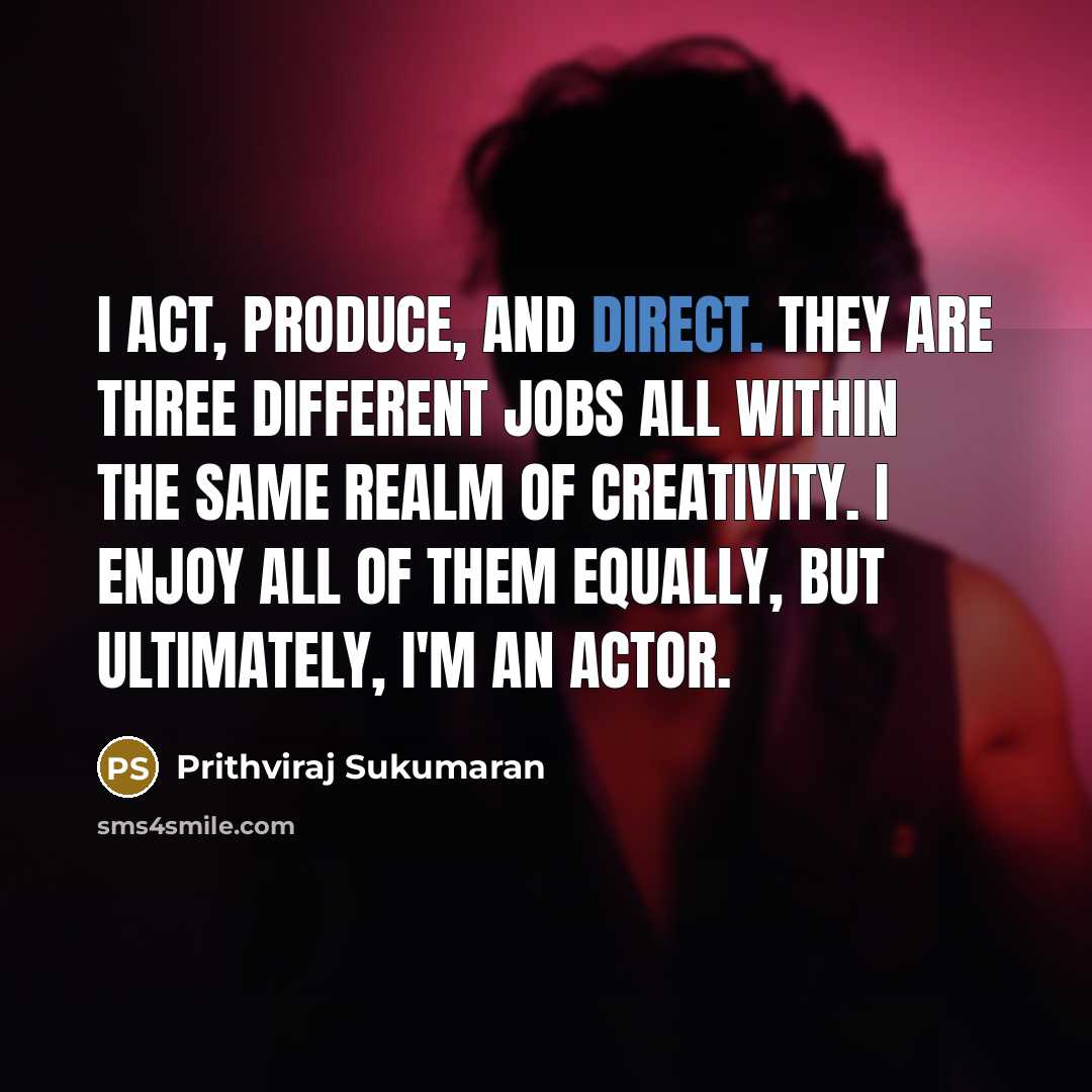 “I act, produce, and direct. They are three different jobs all within the same realm of creativity. I enjoy all of them equally, but ultimately, I'm an actor.” quote by Prithviraj Sukumaran