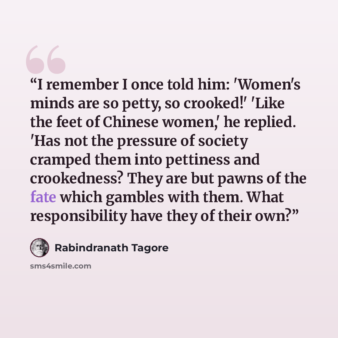 “I remember I once told him: 'Women's minds are so petty, so crooked!' 'Like the feet of Chinese women,' he replied. 'Has not the pressure of society cramped them into pettiness and crookedness? They are but pawns of the fate which gambles with them. What responsibility have they of their own?” quote by Rabindranath Tagore