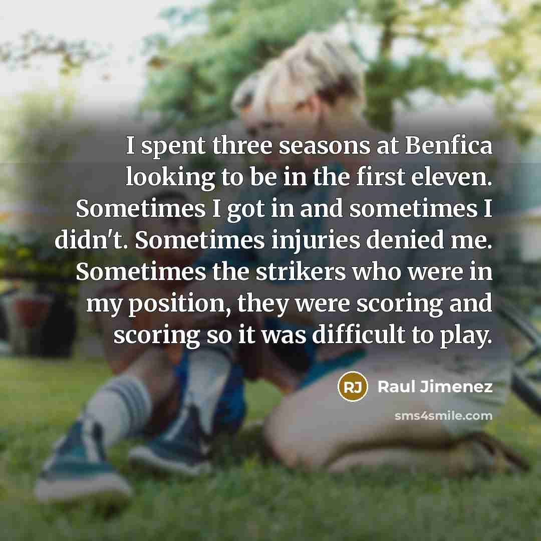 “I spent three seasons at Benfica looking to be in the first eleven. Sometimes I got in and sometimes I didn't. Sometimes injuries denied me. Sometimes the strikers who were in my position, they were scoring and scoring so it was difficult to play.” quote by Raul Jimenez