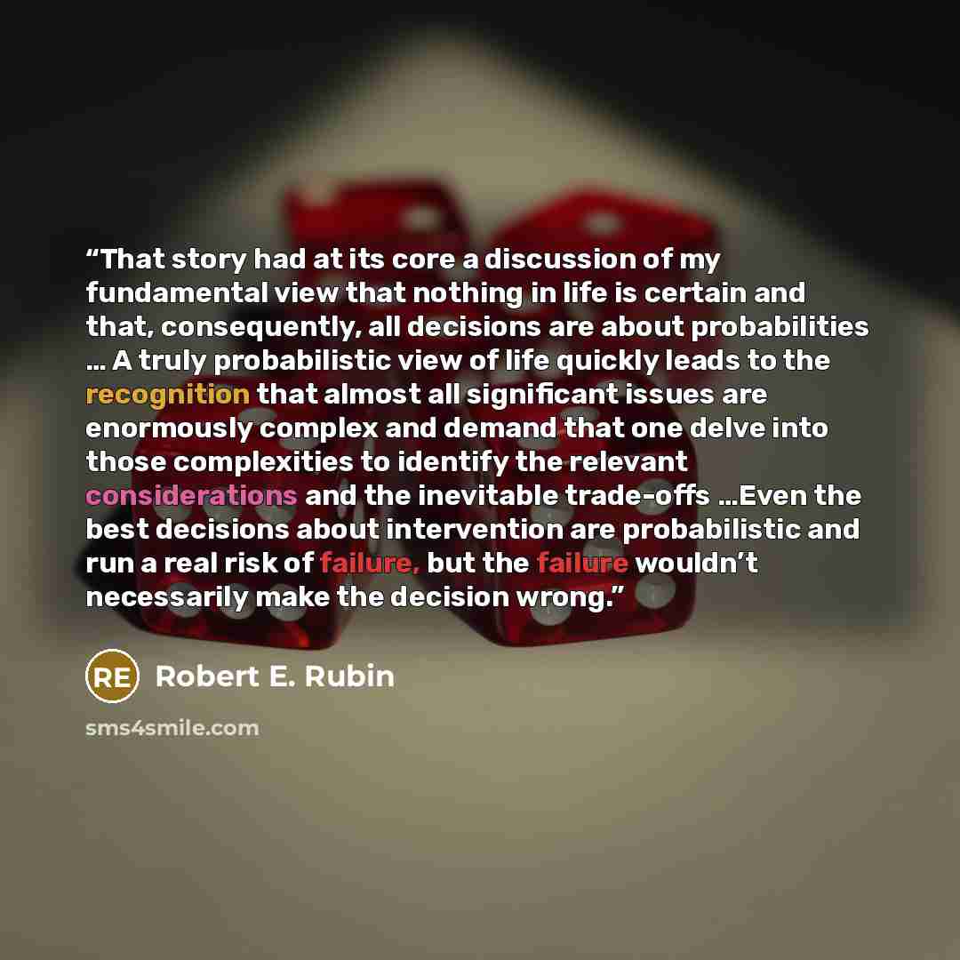“That story had at its core a discussion of my fundamental view that nothing in life is certain and that, consequently, all decisions are about probabilities … A truly probabilistic view of life quickly leads to the recognition that almost all significant issues are enormously complex and demand…” quote by Robert E. Rubin