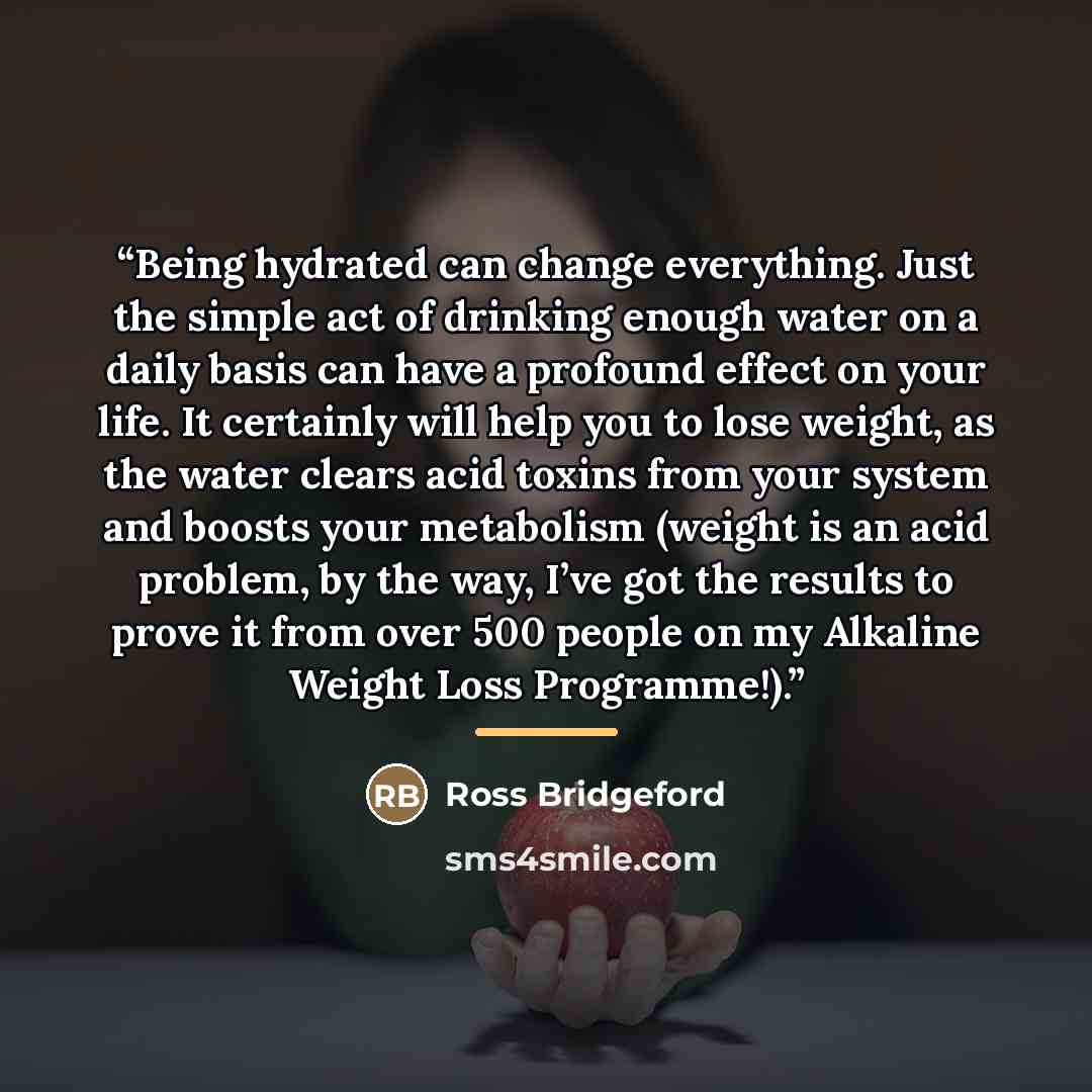 “Being hydrated can change everything. Just the simple act of drinking enough water on a daily basis can have a profound effect on your life. It certainly will help you to lose weight, as the water clears acid toxins from your system and boosts your metabolism (weight is an acid problem, by the…” quote by Ross Bridgeford