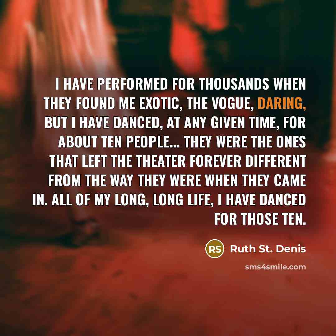 “I have performed for thousands when they found me exotic, the vogue, daring, but I have danced, at any given time, for about ten people... They were the ones that left the theater forever different from the way they were when they came in. All of my long, long life, I have danced for those ten.” quote by Ruth St. Denis