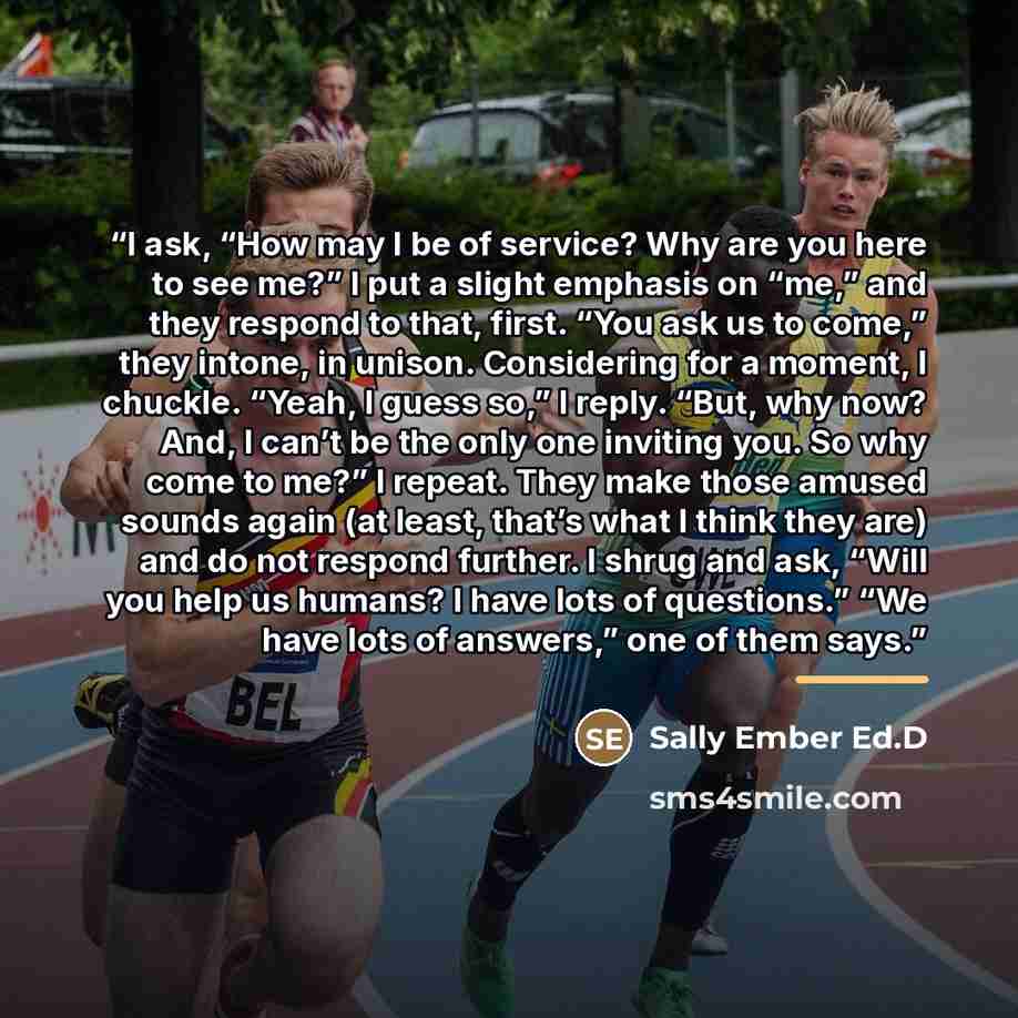 “I ask, “How may I be of service? Why are you here to see me?” I put a slight emphasis on “me,” and they respond to that, first. “You ask us to come,” they intone, in unison. Considering for a moment, I chuckle. “Yeah, I guess so,” I reply. “But, why now? And, I can’t be the only one inviting you…” quote by Sally Ember Ed.D