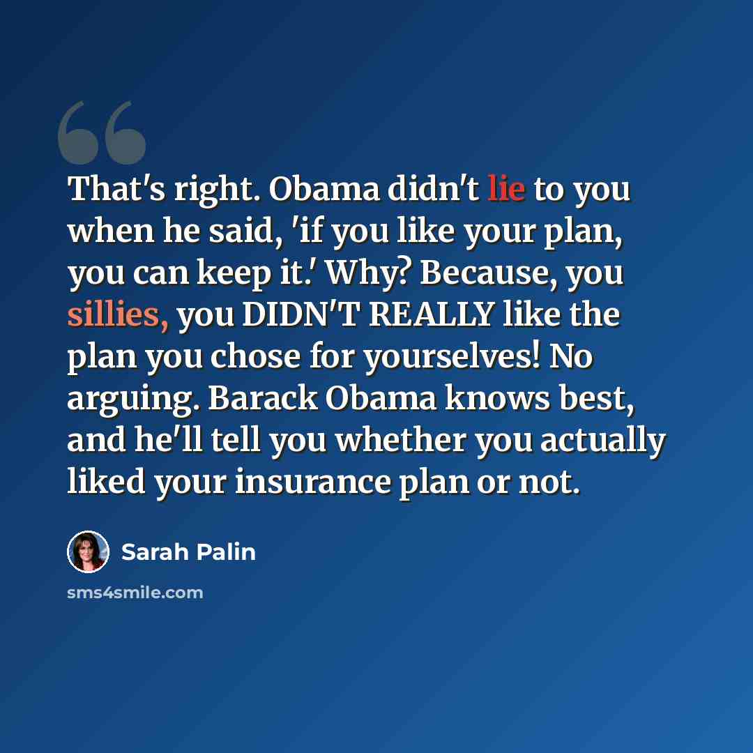 “That's right. Obama didn't lie to you when he said, 'if you like your plan, you can keep it.' Why? Because, you sillies, you DIDN'T REALLY like the plan you chose for yourselves! No arguing. Barack Obama knows best, and he'll tell you whether you actually liked your insurance plan or not.” quote by Sarah Palin