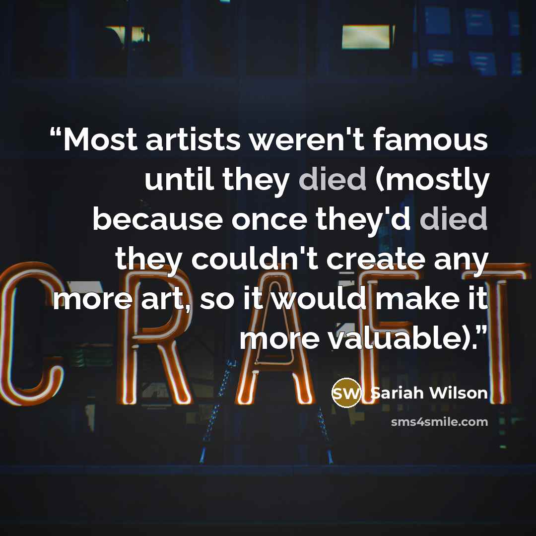“Most artists weren't famous until they died (mostly because once they'd died they couldn't create any more art, so it would make it more valuable).” quote by Sariah Wilson