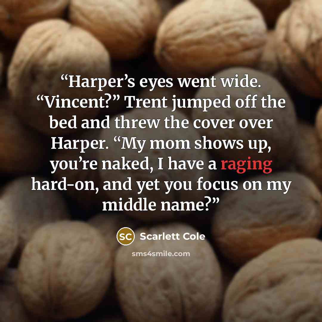 “Harper’s eyes went wide. “Vincent?” Trent jumped off the bed and threw the cover over Harper. “My mom shows up, you’re naked, I have a raging hard-on, and yet you focus on my middle name?” quote by Scarlett Cole