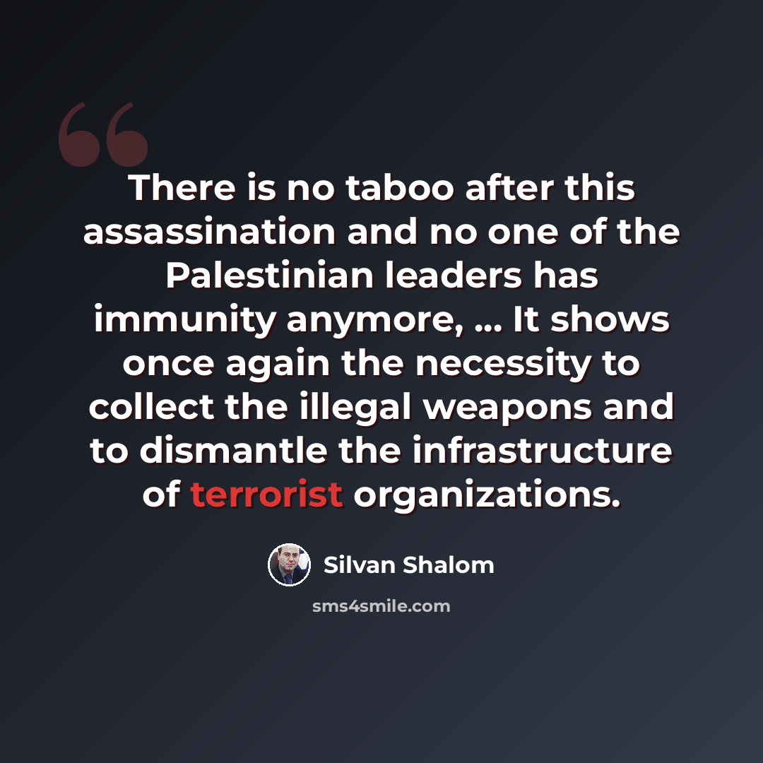 “There is no taboo after this assassination and no one of the Palestinian leaders has immunity anymore, ... It shows once again the necessity to collect the illegal weapons and to dismantle the infrastructure of terrorist organizations.” quote by Silvan Shalom