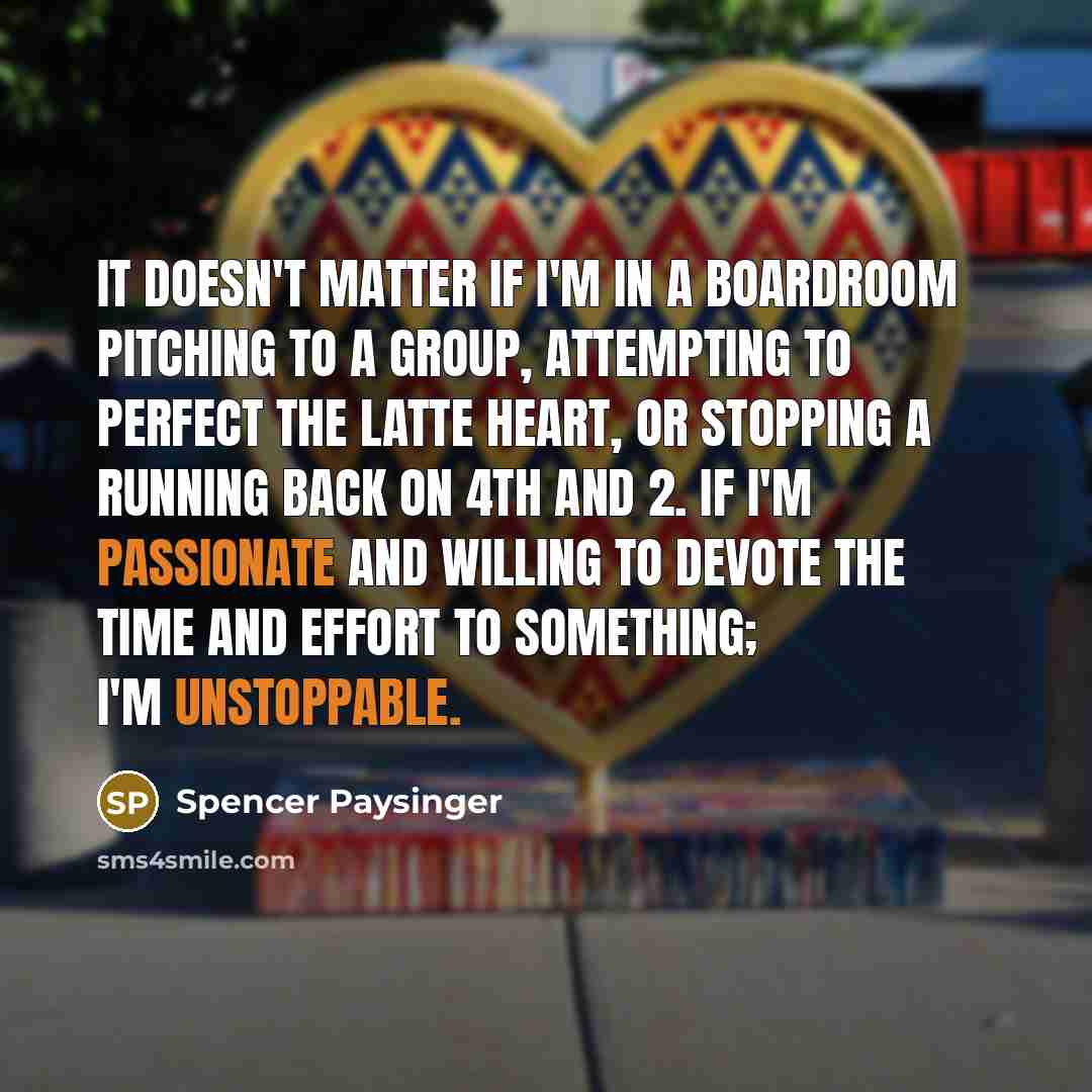 “It doesn't matter if I'm in a boardroom pitching to a group, attempting to perfect the latte heart, or stopping a running back on 4th and 2. If I'm passionate and willing to devote the time and effort to something; I'm unstoppable.” quote by Spencer Paysinger