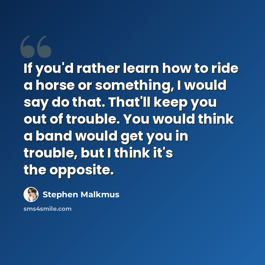 “If you'd rather learn how to ride a horse or something, I would say do that. That'll keep you out of trouble. You would think a band would get you in trouble, but I think it's the opposite.” quote by Stephen Malkmus