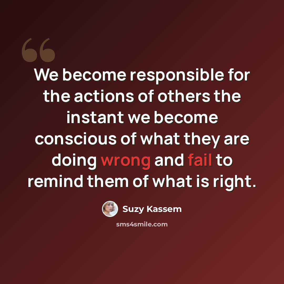 “We become responsible for the actions of others the instant we become conscious of what they are doing wrong and fail to remind them of what is right.” quote by Suzy Kassem
