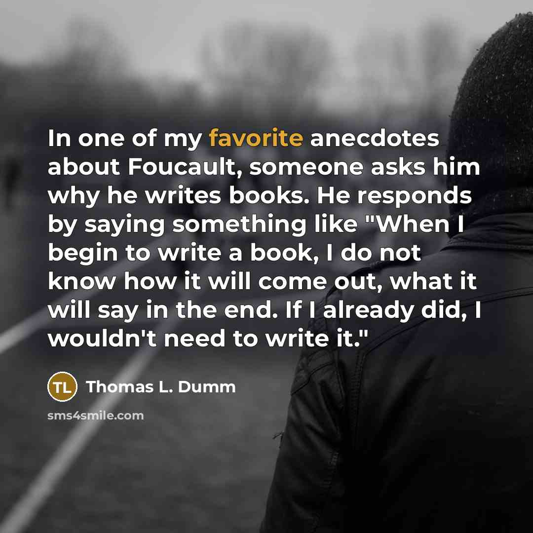 “In one of my favorite anecdotes about Foucault, someone asks him why he writes books. He responds by saying something like "When I begin to write a book, I do not know how it will come out, what it will say in the end. If I already did, I wouldn't need to write it."” quote by Thomas L. Dumm