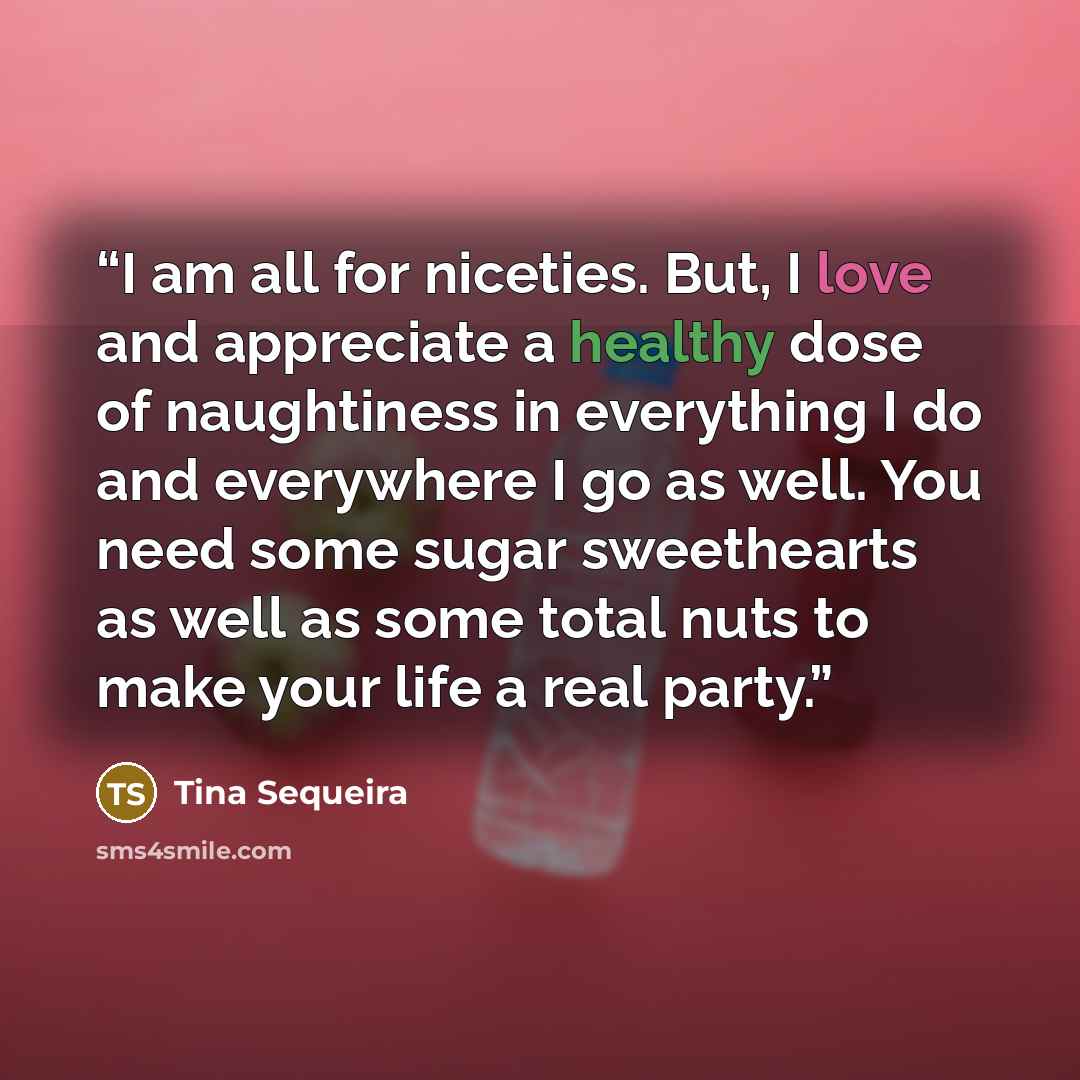 “I am all for niceties. But, I love and appreciate a healthy dose of naughtiness in everything I do and everywhere I go as well. You need some sugar sweethearts as well as some total nuts to make your life a real party.” quote by Tina Sequeira
