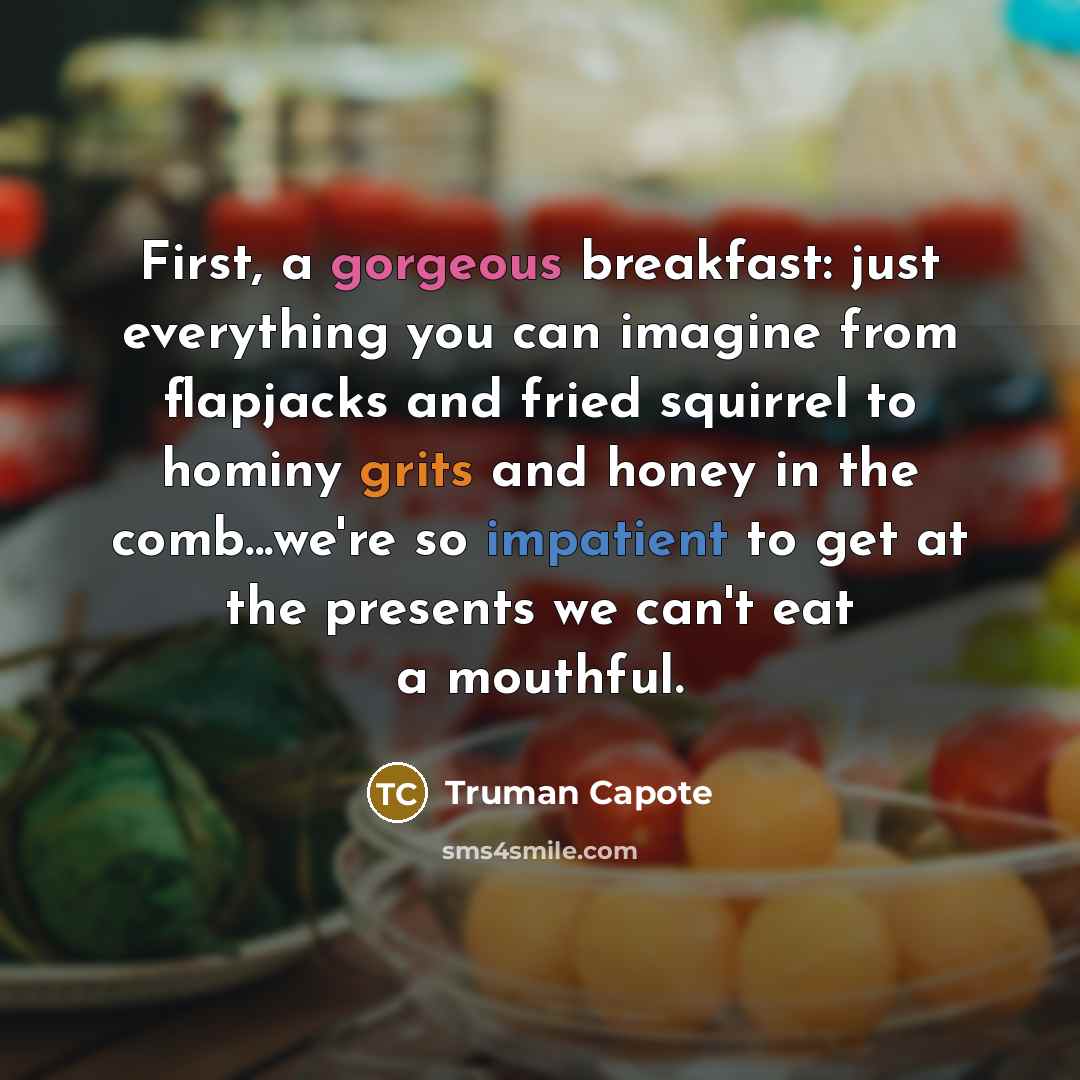 “First, a gorgeous breakfast: just everything you can imagine from flapjacks and fried squirrel to hominy grits and honey in the comb...we're so impatient to get at the presents we can't eat a mouthful.” quote by Truman Capote