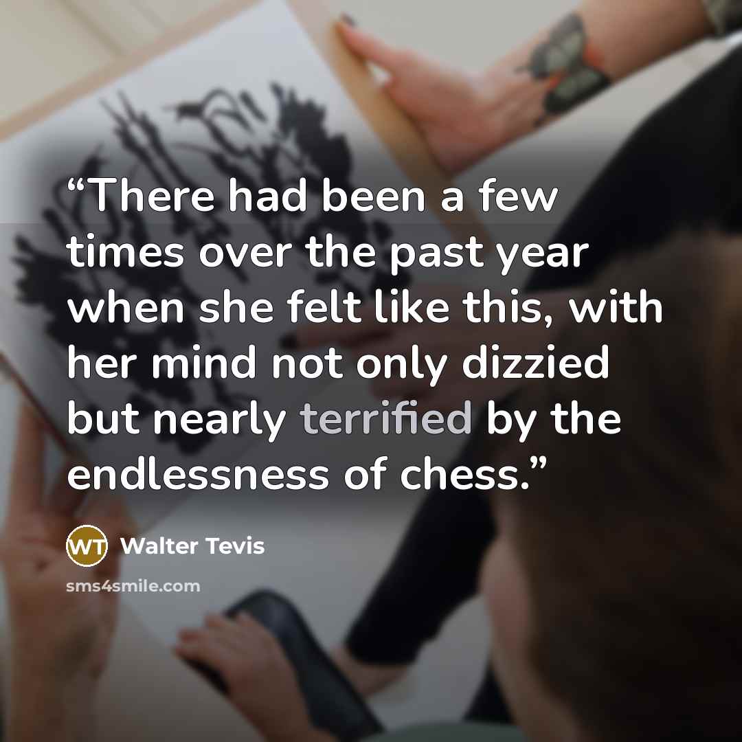 “There had been a few times over the past year when she felt like this, with her mind not only dizzied but nearly terrified by the endlessness of chess.” quote by Walter Tevis