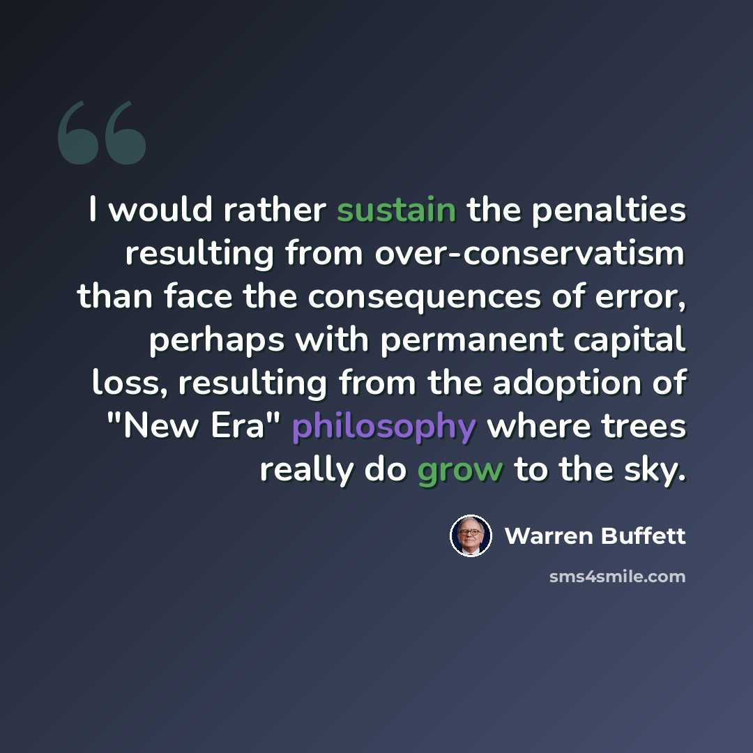 “I would rather sustain the penalties resulting from over-conservatism than face the consequences of error, perhaps with permanent capital loss, resulting from the adoption of "New Era" philosophy where trees really do grow to the sky.” quote by Warren Buffett