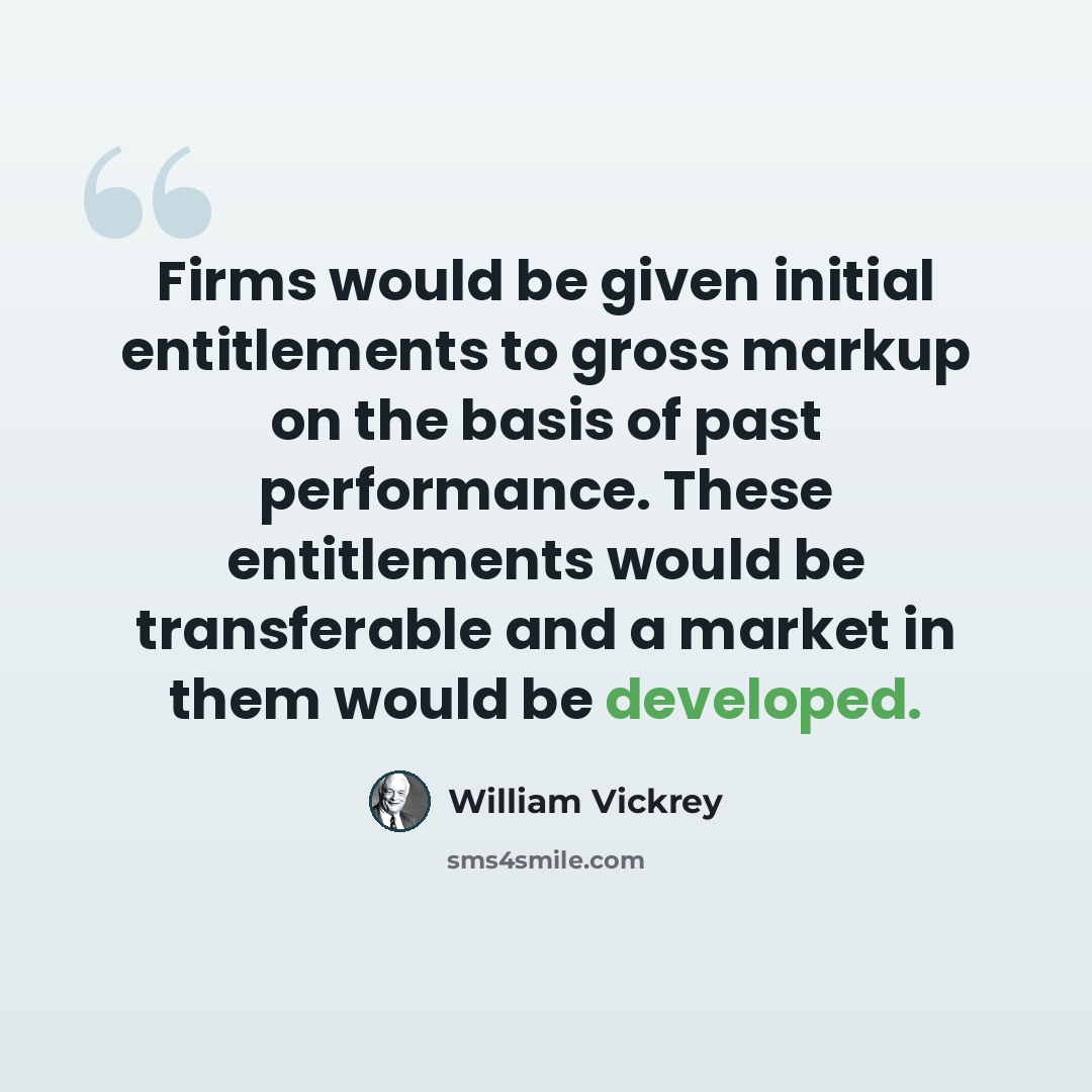 “Firms would be given initial entitlements to gross markup on the basis of past performance. These entitlements would be transferable and a market in them would be developed.” quote by William Vickrey