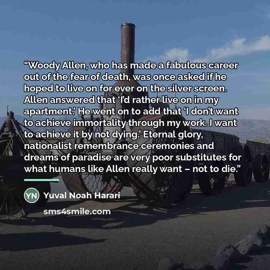 “Woody Allen, who has made a fabulous career out of the fear of death, was once asked if he hoped to live on for ever on the silver screen. Allen answered that ‘I’d rather live on in my apartment.’ He went on to add that ‘I don’t want to achieve immortality through my work. I want to achieve it by…” quote by Yuval Noah Harari