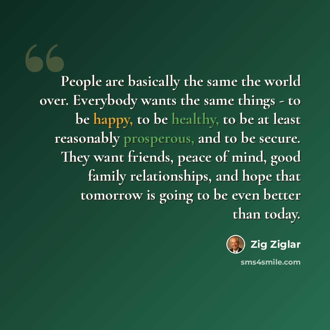 “People are basically the same the world over. Everybody wants the same things - to be happy, to be healthy, to be at least reasonably prosperous, and to be secure. They want friends, peace of mind, good family relationships, and hope that tomorrow is going to be even better than today.” quote by Zig Ziglar