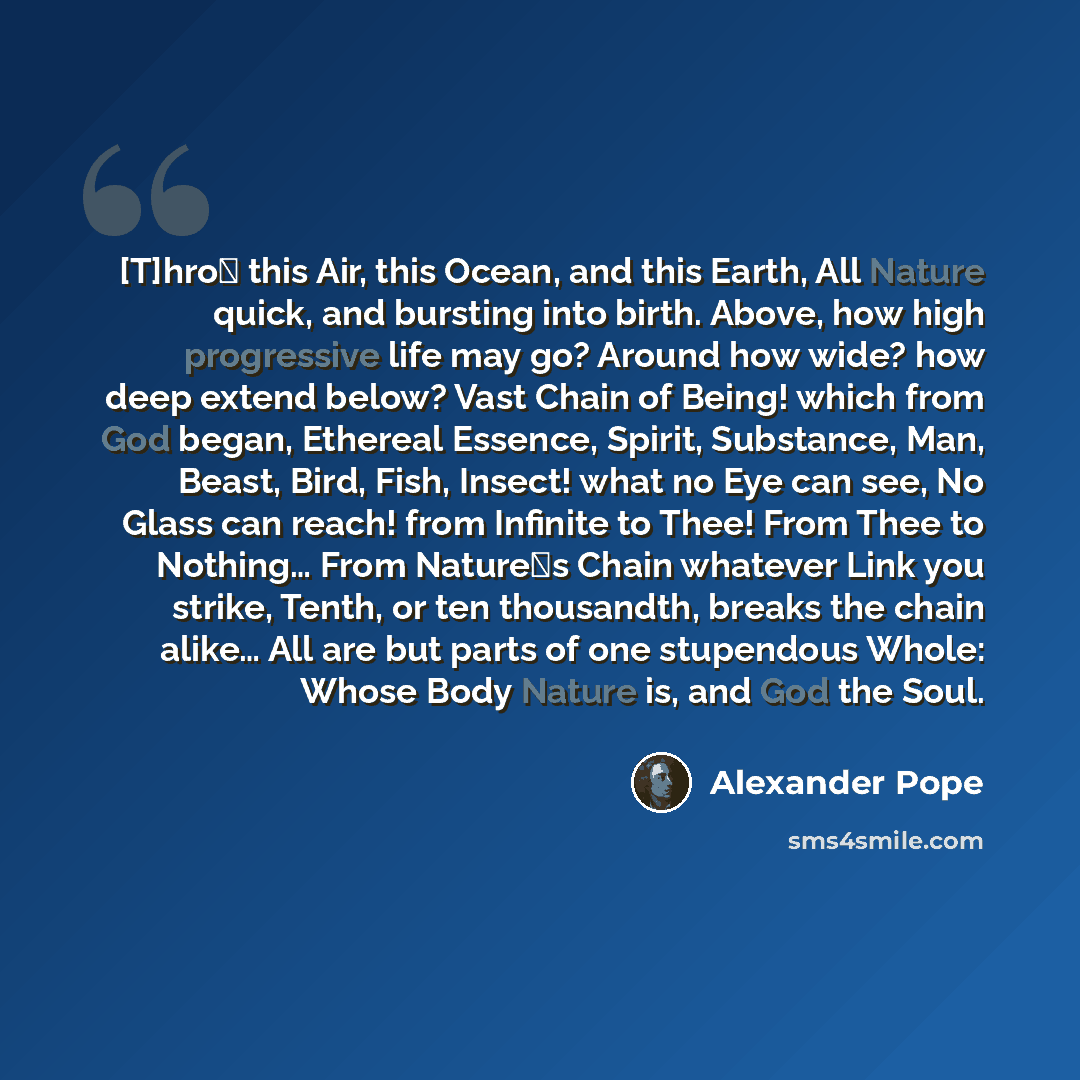 “[T]hro this Air, this Ocean, and this Earth, All Nature quick, and bursting into birth. Above, how high progressive life may go? Around how wide? how deep extend below? Vast Chain of Being! which from God began, Ethereal Essence, Spirit, Substance, Man, Beast, Bird, Fish, Insect! what no Eye can…” quote by Alexander Pope