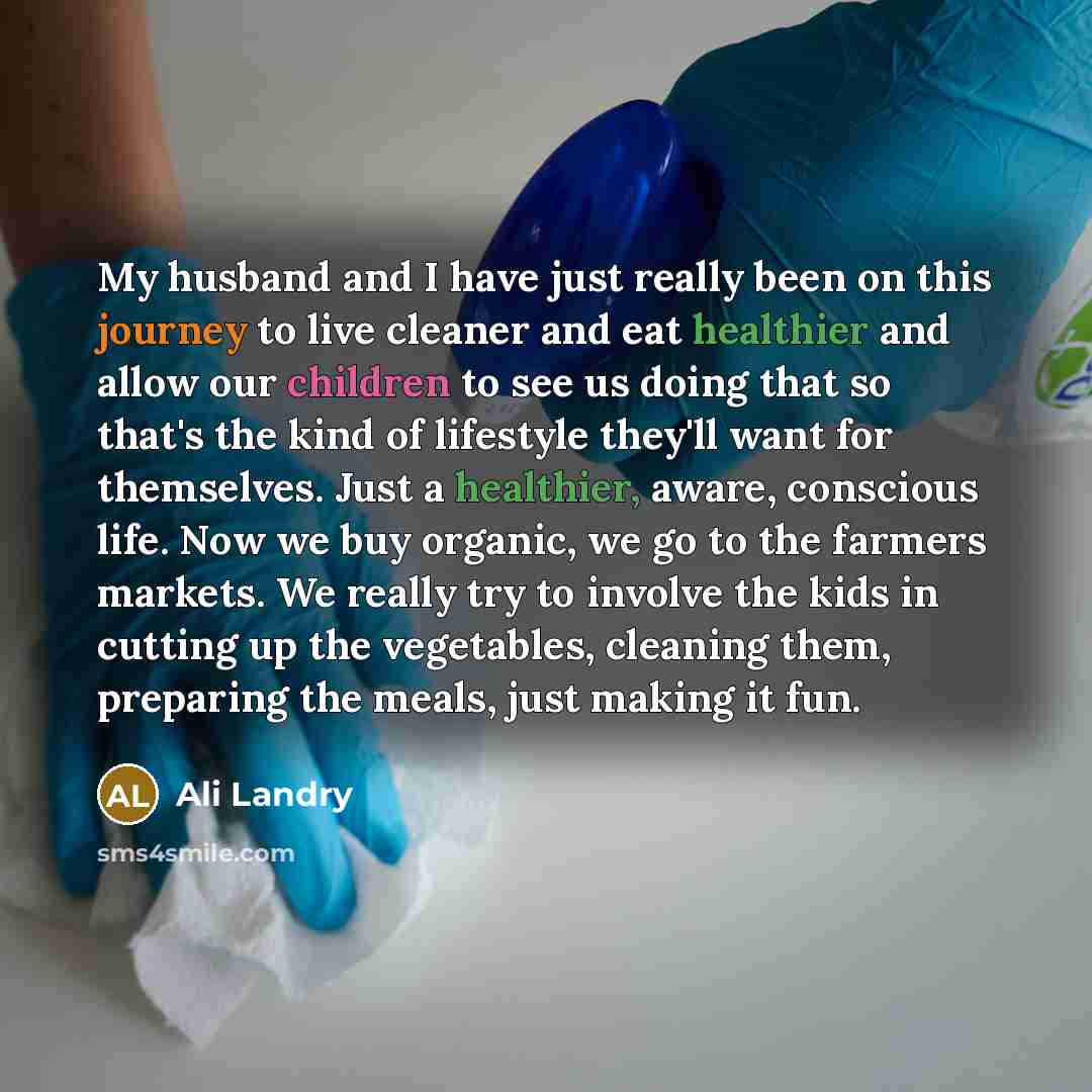 “My husband and I have just really been on this journey to live cleaner and eat healthier and allow our children to see us doing that so that's the kind of lifestyle they'll want for themselves. Just a healthier, aware, conscious life. Now we buy organic, we go to the farmers markets. We really try…” quote by Ali Landry