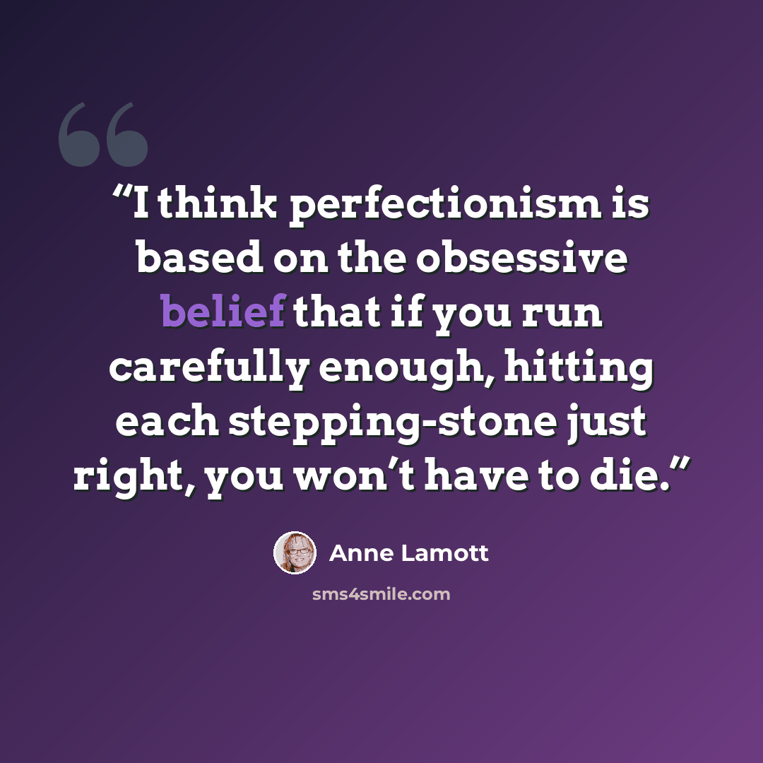 “I think perfectionism is based on the obsessive belief that if you run carefully enough, hitting each stepping-stone just right, you won’t have to die.” quote by Anne Lamott