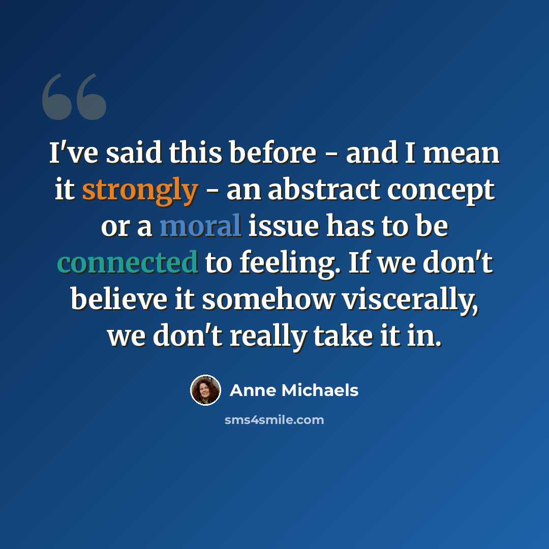 “I've said this before - and I mean it strongly - an abstract concept or a moral issue has to be connected to feeling. If we don't believe it somehow viscerally, we don't really take it in.” quote by Anne Michaels