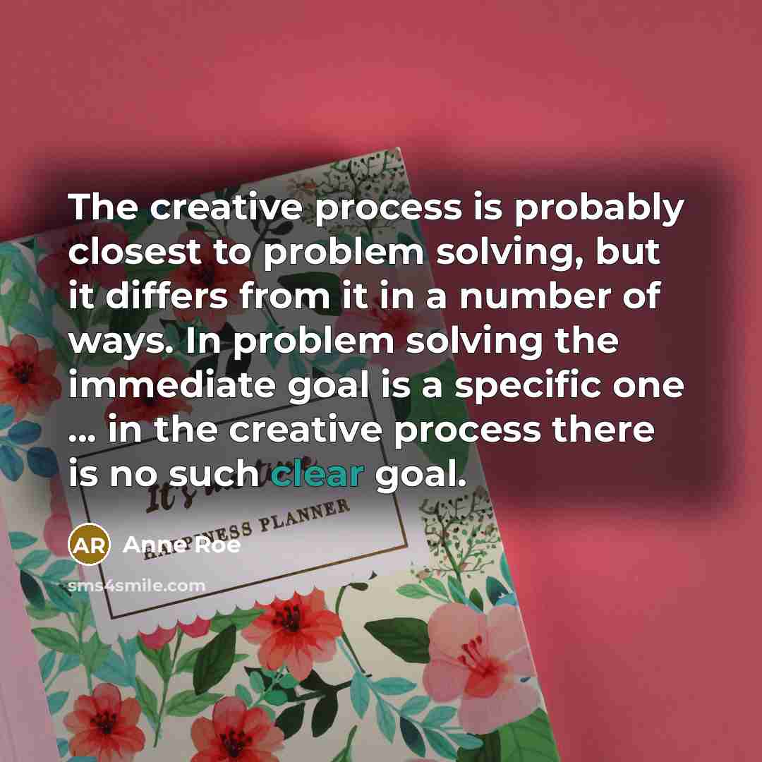 “The creative process is probably closest to problem solving, but it differs from it in a number of ways. In problem solving the immediate goal is a specific one ... in the creative process there is no such clear goal.” quote by Anne Roe