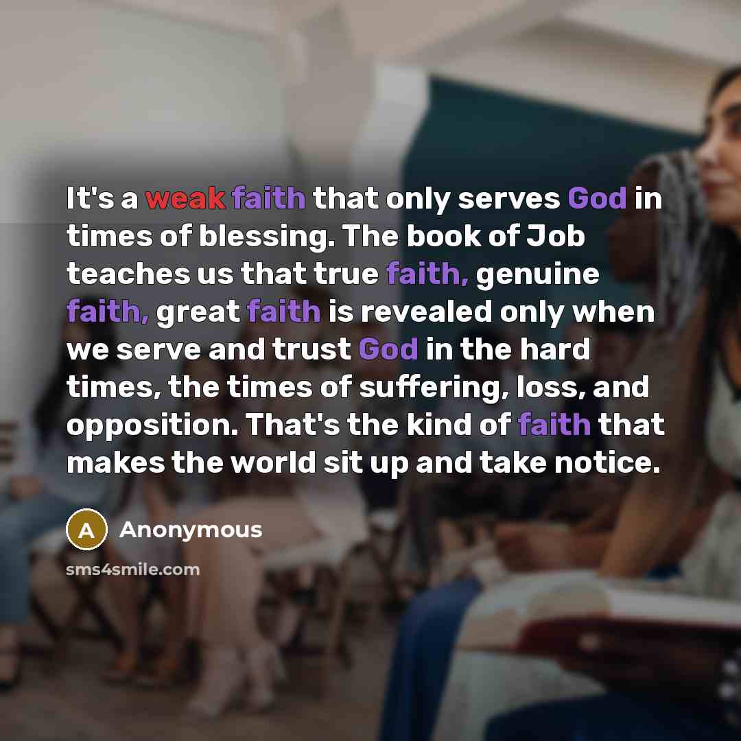 “It's a weak faith that only serves God in times of blessing. The book of Job teaches us that true faith, genuine faith, great faith is revealed only when we serve and trust God in the hard times, the times of suffering, loss, and opposition. That's the kind of faith that makes the world sit up and…” quote by Anonymous