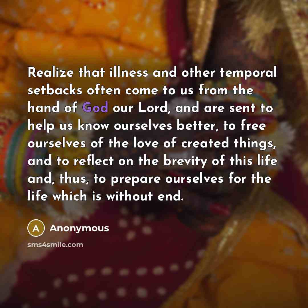 “Realize that illness and other temporal setbacks often come to us from the hand of God our Lord, and are sent to help us know ourselves better, to free ourselves of the love of created things, and to reflect on the brevity of this life and, thus, to prepare ourselves for the life which is without…” quote by Anonymous