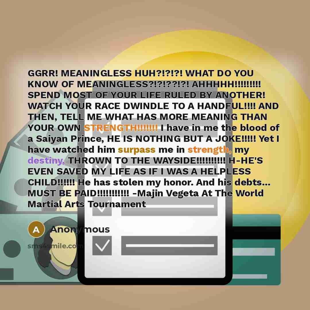 “GGRR! MEANINGLESS HUH?!?!?! WHAT DO YOU KNOW OF MEANINGLESS?!?!??!?! AHHHHH!!!!!!!!! SPEND MOST OF YOUR LIFE RULED BY ANOTHER! WATCH YOUR RACE DWINDLE TO A HANDFUL!!!! AND THEN, TELL ME WHAT HAS MORE MEANING THAN YOUR OWN STRENGTH!!!!!!! I have in me the blood of a Saiyan Prince, HE IS NOTHING BUT…” quote by Anonymous