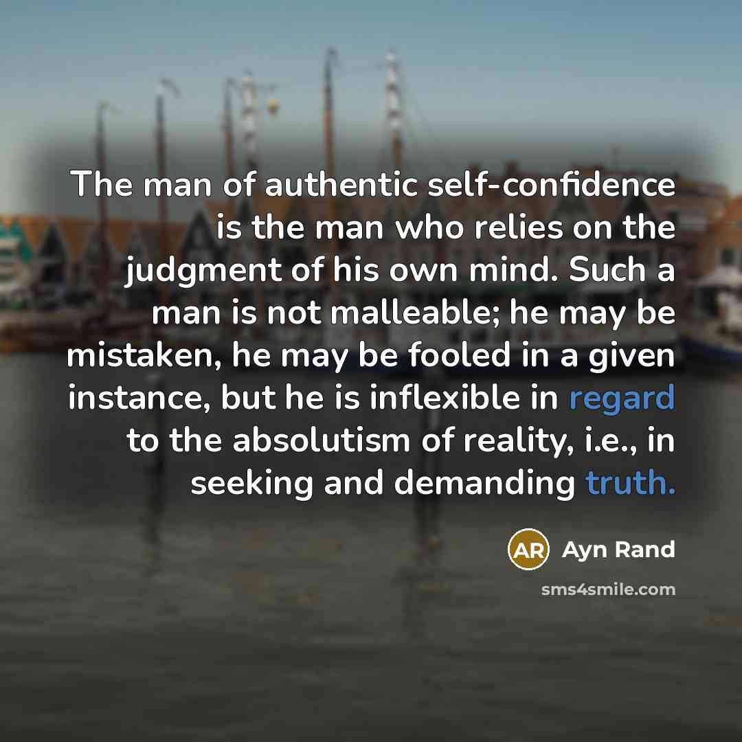 “The man of authentic self-confidence is the man who relies on the judgment of his own mind. Such a man is not malleable; he may be mistaken, he may be fooled in a given instance, but he is inflexible in regard to the absolutism of reality, i.e., in seeking and demanding truth.” quote by Ayn Rand