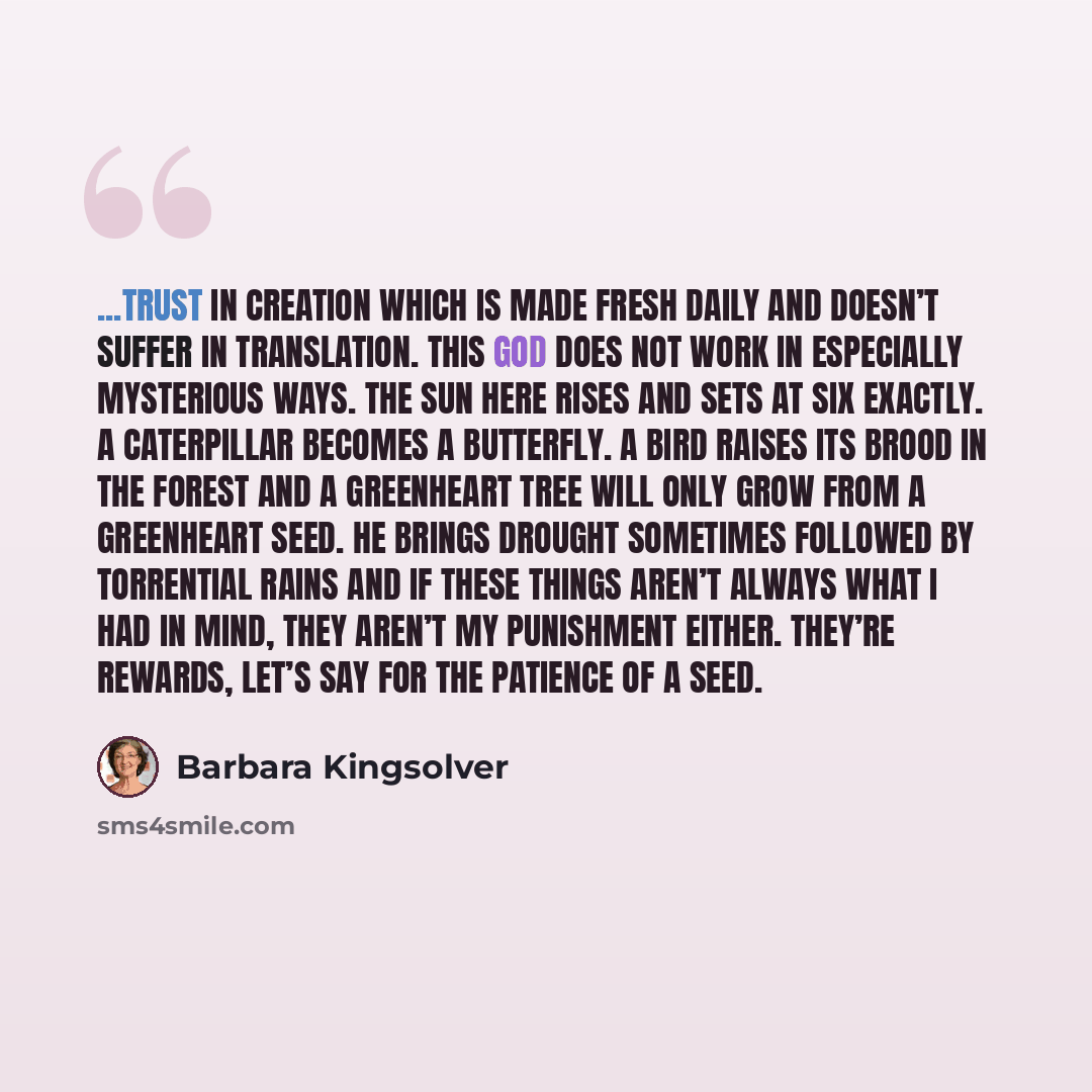 “...trust in Creation which is made fresh daily and doesn’t suffer in translation. This God does not work in especially mysterious ways. The sun here rises and sets at six exactly. A caterpillar becomes a butterfly. A bird raises its brood in the forest and a greenheart tree will only grow from a…” quote by Barbara Kingsolver