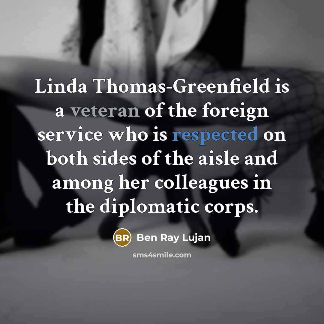 “Linda Thomas-Greenfield is a veteran of the foreign service who is respected on both sides of the aisle and among her colleagues in the diplomatic corps.” quote by Ben Ray Lujan