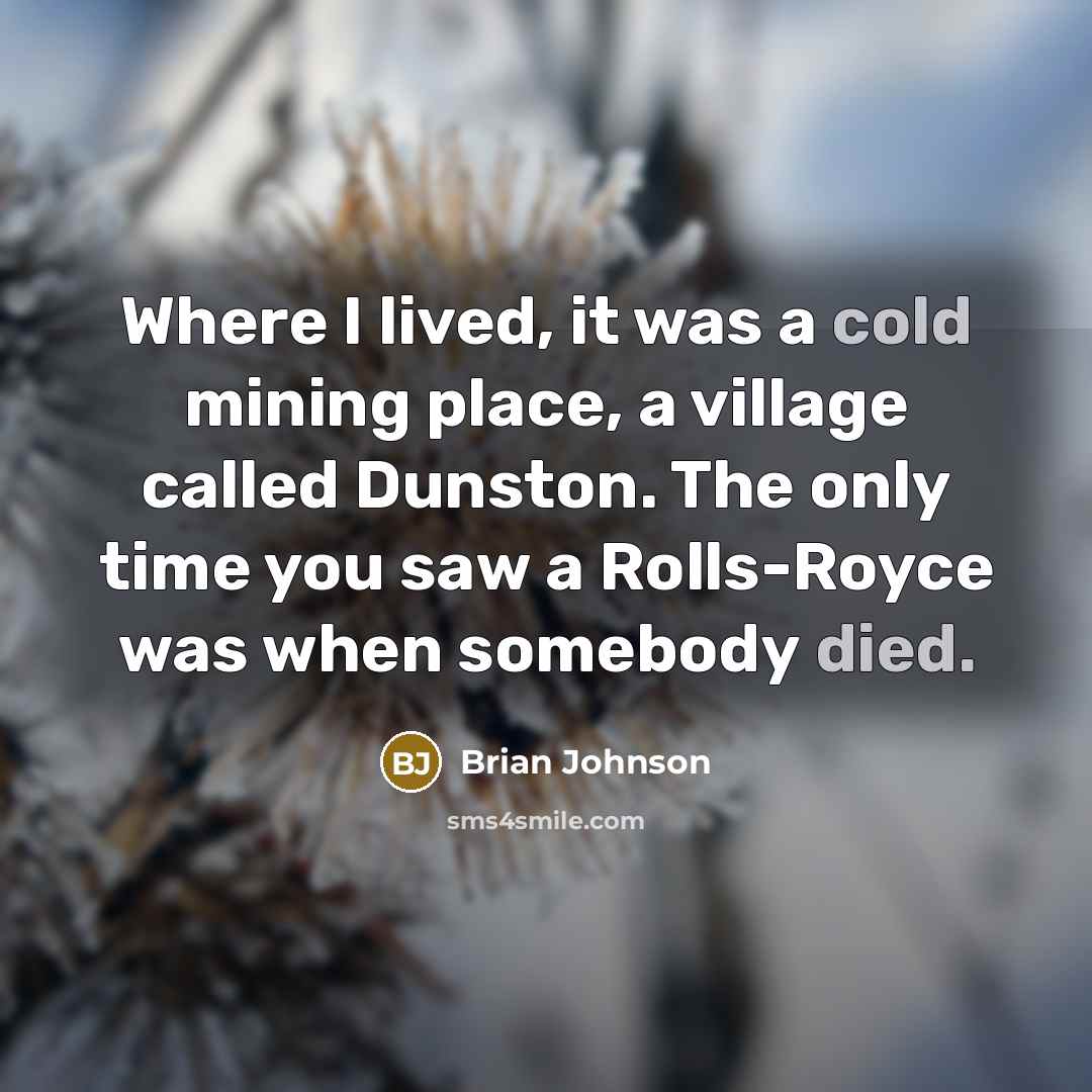 “Where I lived, it was a cold mining place, a village called Dunston. The only time you saw a Rolls-Royce was when somebody died.” quote by Brian Johnson