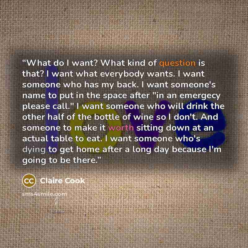 “What do I want? What kind of question is that? I want what everybody wants. I want someone who has my back. I want someone's name to put in the space after "in an emergecy please call." I want someone who will drink the other half of the bottle of wine so I don't. And someone to make it worth…” quote by Claire Cook