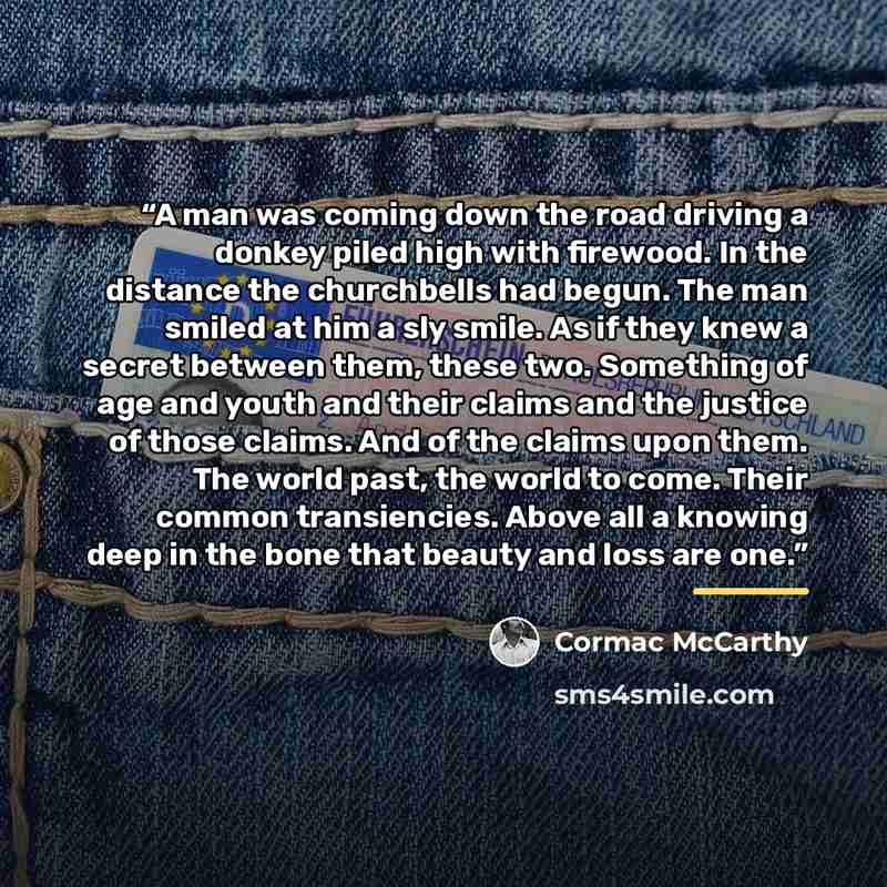 “A man was coming down the road driving a donkey piled high with firewood. In the distance the churchbells had begun. The man smiled at him a sly smile. As if they knew a secret between them, these two. Something of age and youth and their claims and the justice of those claims. And of the claims…” quote by Cormac McCarthy