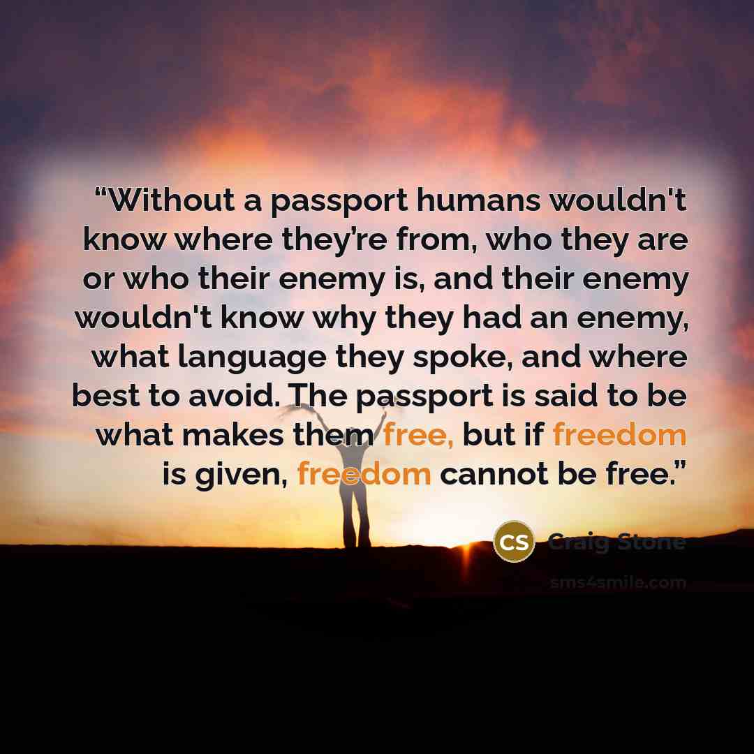 “Without a passport humans wouldn't know where they’re from, who they are or who their enemy is, and their enemy wouldn't know why they had an enemy, what language they spoke, and where best to avoid. The passport is said to be what makes them free, but if freedom is given, freedom cannot be free.” quote by Craig Stone