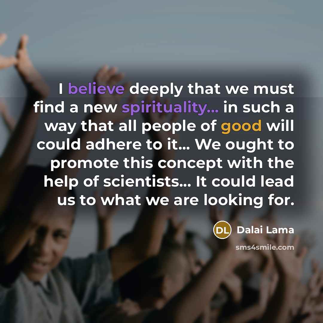 “I believe deeply that we must find a new spirituality... in such a way that all people of good will could adhere to it... We ought to promote this concept with the help of scientists... It could lead us to what we are looking for.” quote by Dalai Lama