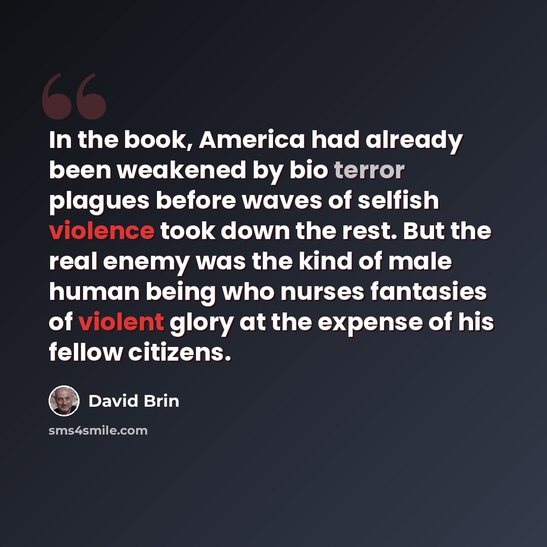 “In the book, America had already been weakened by bio terror plagues before waves of selfish violence took down the rest. But the real enemy was the kind of male human being who nurses fantasies of violent glory at the expense of his fellow citizens.” quote by David Brin