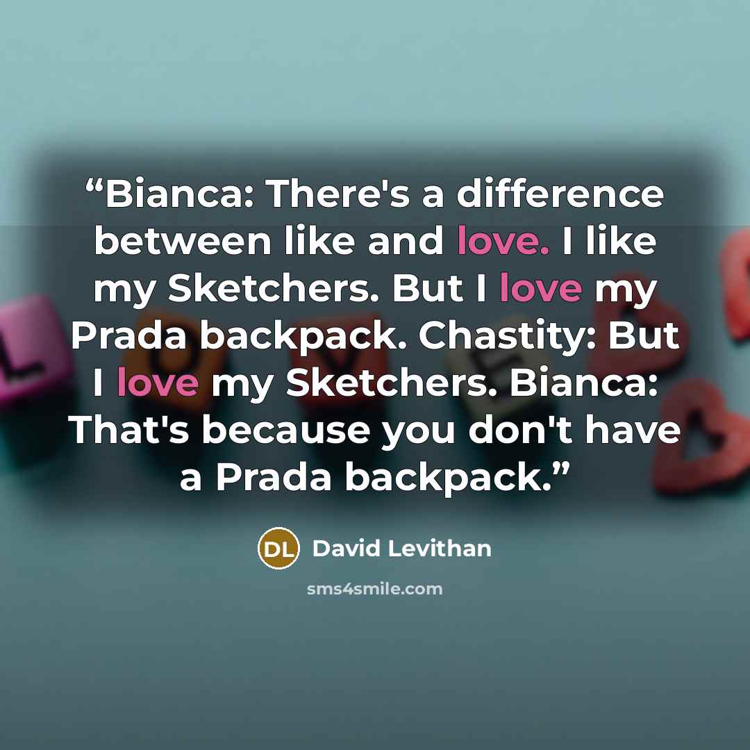 “Bianca: There's a difference between like and love. I like my Sketchers. But I love my Prada backpack. Chastity: But I love my Sketchers. Bianca: That's because you don't have a Prada backpack.” quote by David Levithan