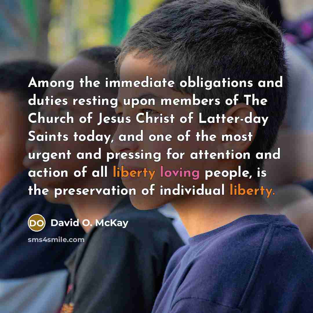“Among the immediate obligations and duties resting upon members of The Church of Jesus Christ of Latter-day Saints today, and one of the most urgent and pressing for attention and action of all liberty loving people, is the preservation of individual liberty.” quote by David O. McKay