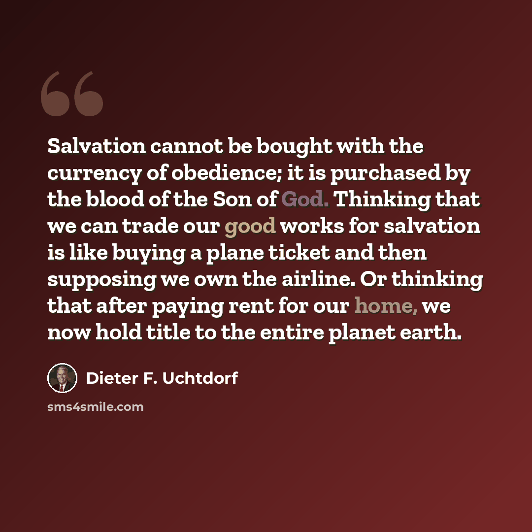 “Salvation cannot be bought with the currency of obedience; it is purchased by the blood of the Son of God. Thinking that we can trade our good works for salvation is like buying a plane ticket and then supposing we own the airline. Or thinking that after paying rent for our home, we now hold title…” quote by Dieter F. Uchtdorf