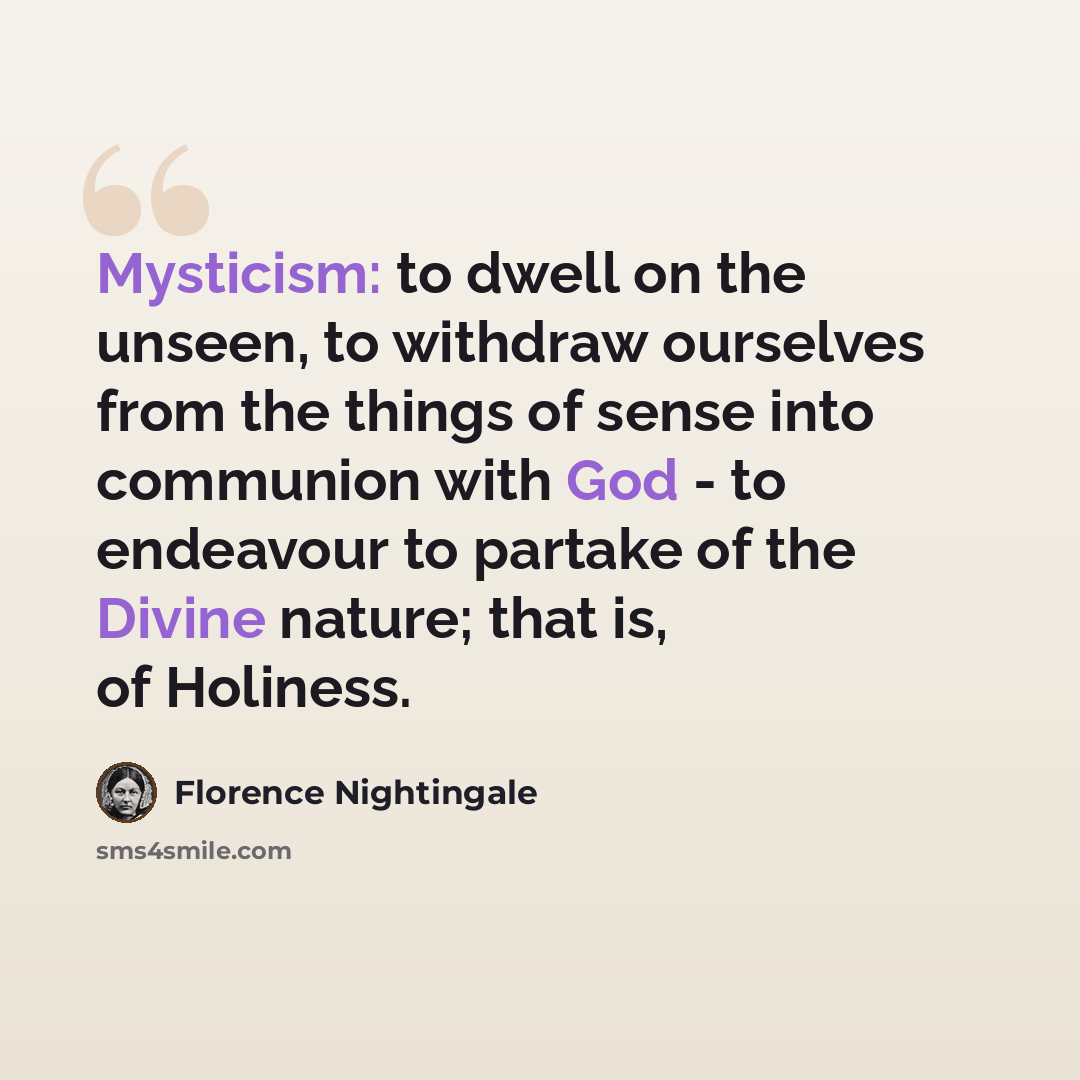 “Mysticism: to dwell on the unseen, to withdraw ourselves from the things of sense into communion with God - to endeavour to partake of the Divine nature; that is, of Holiness.” quote by Florence Nightingale