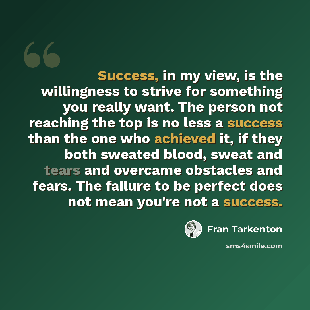 “Success, in my view, is the willingness to strive for something you really want. The person not reaching the top is no less a success than the one who achieved it, if they both sweated blood, sweat and tears and overcame obstacles and fears. The failure to be perfect does not mean you're not a…” quote by Fran Tarkenton