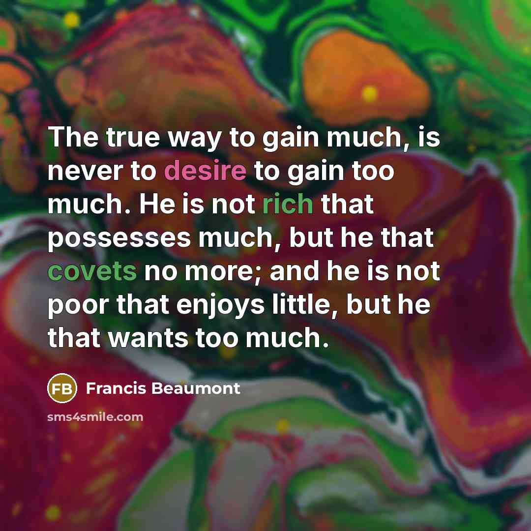 “The true way to gain much, is never to desire to gain too much. He is not rich that possesses much, but he that covets no more; and he is not poor that enjoys little, but he that wants too much.” quote by Francis Beaumont